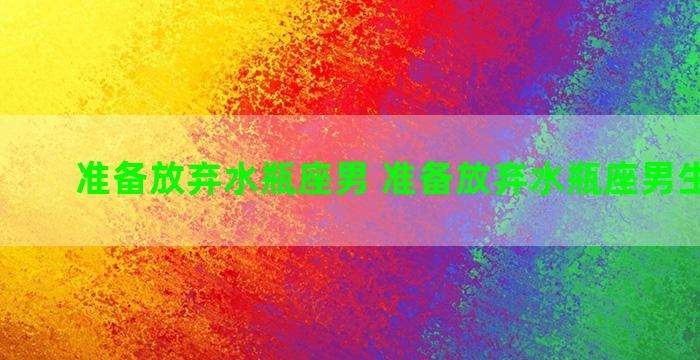 准备放弃水瓶座男 准备放弃水瓶座男生的表现